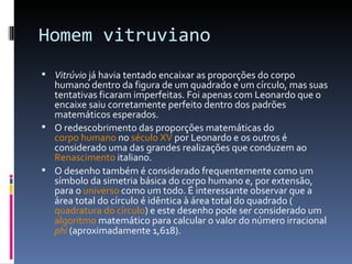 Homem vitruviano Vitrúvio  já havia tentado encaixar as proporções do corpo humano dentro da figura de um quadrado e um círculo, mas suas tentativas ficaram imperfeitas. Foi apenas com Leonardo que o encaixe saiu corretamente perfeito dentro dos padrões matemáticos esperados. O redescobrimento das proporções matemáticas do  corpo humano  no  século XV  por Leonardo e os outros é considerado uma das grandes realizações que conduzem ao  Renascimento  italiano. O desenho também é considerado frequentemente como um símbolo da simetria básica do corpo humano e, por extensão, para o  universo  como um todo. É interessante observar que a área total do círculo é idêntica à área total do quadrado ( quadratura do círculo ) e este desenho pode ser considerado um  algoritmo  matemático para calcular o valor do número irracional  phi  (aproximadamente 1,618). 