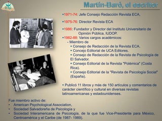 1971-74: Jefe Consejo Redacción Revista ECA,

                              1975-76: Director Revista ECA

                              1986: Fundador y Director del Instituto Universitario de
                                        Opinión Pública, IUDOP.
                              1982-88: Varios cargos académicos:
                                 - Miembro de
                                    Consejo de Redacción de la Revista ECA.
                                    Concejo Editorial de UCA Editores.
                                    Consejo de Redacción de la Revista de Psicología de
                                   El Salvador.
                                    Consejo Editorial de la Revista "Polémica" (Costa
                                   Rica).
                                    Consejo Editorial de la "Revista de Psicología Social"
                                   (España).

                               Publicó 11 libros y más de 150 artículos y comentarios de
                              carácter científico y cultural en diversas revistas
                              latinoamericanas y estadounidenses.
Fue miembro activo de:
• American Psychological Association,
• Sociedad Salvadoreña de Psicología y
• Sociedad Interamericana de Psicología, de la que fue Vice-Presidente para México,
  Centroamérica y el Caribe (de 1987- 1989).
 