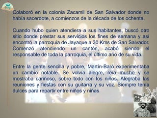 Colaboró en la colonia Zacamil de San Salvador donde no
había sacerdote, a comienzos de la década de los ochenta.

Cuando hubo quien atendiera a sus habitantes, buscó otro
sitio donde prestar sus servicios los fines de semana y así
encontró la parroquia de Jayaque a 30 Kms de San Salvador.
Comenzó atendiendo un cantón, acabó siendo el
responsable de toda la parroquia, el último año de su vida.

Entre la gente sencilla y pobre, Martín-Baró experimentaba
un cambio notable. Se volvía alegre, reía mucho y se
mostraba cariñoso, sobre todo con los niños. Alegraba las
reuniones y fiestas con su guitarra y su voz. Siempre tenía
dulces para repartir entre niños y niñas.
 