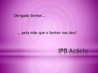Obrigado Senhor......pela mãe que o Senhor nos deu!IPB Acácio
