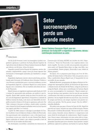 30
conjuntura
No dia 24 de fevereiro o setor sucroenergético perdeu o en-
genheiro agrônomo e professor da Esalq (Escola Superior de
Agricultura Luiz de Queiroz) Tomaz Caetano Cannavam Ripoli,
que faleceu, aos 66 anos, vítima de câncer.
Segundo o jornal Correio Popular de Campinas, mestre, ide-
alizador, empreendedor, amigo e bom pai foram algumas das
declarações e homenagens prestadas por familiares e amigos
de Ripoli.
Engenheiro Agrônomo, mestre e doutor pela Esalq, pós-dou-
torado pela University Of California Davis (Estados Unidos) e
com diversas contribuições para o universo acadêmico na área
da Engenharia Agrícola, o professor Ripoli teve ainda intensa
ligação com o jornalismo. Ele era também articulista da Gaze-
ta de Piracicaba.
Ripoli formou-se engenheiro agrônomo pela Esalq em 1970
e sempre foi apaixonado pela profissão, por política e por fo-
tografia. Desde 1968, quando ainda era aluno do terceiro ano
do curso de Engenharia Agronômica, frequentava o subsolo do
Edifício Central da Esalq, onde havia um laboratório de foto-
grafia em preto e branco e foi lá que se apaixonou pela arte. Em
1982, começou a lecionar na Esalq e, desde então, acumulou
uma coleção de 20 mil imagens realizadas tanto no local quanto
em viagens pelo País e no exterior.
A partir de 1968 começou a divulgar as atividades do Cen-
tro Acadêmico Luiz de Queiroz (Calq) no Dário de Piracicaba.
Sua aproximação com o jornalismo e com a vida esportiva pi-
racicabana ocorreu por conta de seu pai, Romeu Ítalo Ripoli,
figura conhecida na cidade e que chegou a presidir o time de
futebol XV de Novembro de Piracicaba.
Em declarações concedidas a jornalistas da Assessoria de
Comunicação da Esalq (ACOM) em outubro de 2012, Ripo-
li brincou: “Nasci em Piracicaba e sou caipiracicabano com
muito orgulho. Às vezes, eu solto um pouquinho uma palavra
meio uorrrr, né? Quando falam disso, eu digo: meu filho, isso
é personalidade, dialeto próprio, Piracicaba é uma cidade de
dialeto próprio”.
Na época, ele se preparava para lançar seu livro de foto-
grafias da Esalq (Cantos & Recantos), feito em parceria com a
filha, a publicitária Bianca Ripoli Lara. O lançamento foi em
novembro do ano passado.
Raffaella Rossetto, pesquisadora da Agência Paulista de Tec-
nologia dos Agronegócios (APTA), da Secretaria de Agricultura
e Abastecimento do Estado de São Paulo, colega de profissão e
amiga de Ripoli, afirma que a contribuição de Caetano Ripoli
ao setor sucroenergético foi inestimável. “Ripoli sempre pri-
mou por declarar suas opiniões e esta foi uma de suas grandes
contribuições. Em todos os eventos em que participou, em suas
palestras, em seu legado deixado em seus livros, nas conversas
de amigos nos botecos, ele sempre imprimiu com grande vee-
mência sua opinião. Nos fez pensar sempre. Nos fez refletir”,
relembra Raffaella.
Ela ainda conta que para o Centro de Cana do IAC, Ripoli foi
parceiro em cursos, atuando nas aulas de Mecanização, Plantio
Mecanizado e Colheita Mecanizada. “Ele era um de nós e vestia
nossa camisa. Entendia nossos objetivos e compactuava com
nosso ideal de socialização do conhecimento. Ripoli era gene-
roso. Nunca negou informações em suas aulas onde se empe-
nhava em apresentar seus conhecimentos sempre atualizados e
propunha caminhos para novos desafios. Suas opiniões, sempre
polêmicas, agitavam as plateias, nos faziam rir e pensar. Ripoli
Tomaz Caetano Cannavan Rípoli, que era
professor da Esalq/USP e engenheiro agrônomo, deixou
contribuição inestimável ao setor
 