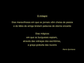 O milagre Dias maravilhosos em que os jornais vêm cheios de poesia e do lábio do amigo brotam palavras de eterno encanto Dias mágicos em que os burgueses espiam,  através das vidraças dos escritórios,  a graça gratuita das nuvens Mario Quintana 