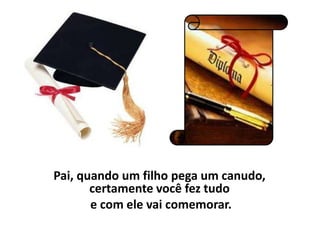 Pai, quando um filho pega um canudo,
       certamente você fez tudo
       e com ele vai comemorar.
 
