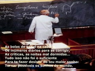 As bolas de papel na cabeça, Os inúmeros diários para se corrigir, As críticas, as noites mal dormidas... Tudo isso não foi o suficiente Para te fazer desistir do teu maior sonho: Tornar possíveis os sonhos do mundo. 