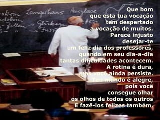 Que bom que esta tua vocação tem despertado a vocação de muitos. Parece injusto desejar-te um feliz dia dos professores, quando em seu dia-a-dia tantas dificuldades acontecem. A rotina é dura, mas você ainda persiste. Teu mundo é alegre, pois você consegue olhar os olhos de todos os outros E fazê-los felizes também. 