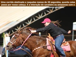 Uma corrida obstinada e naqueles menos de 20 segundos, quanta coisa passa por nossa cabeça. E a interação do cavaleiro ou amazonas com o animal? Perfeita. Os dois focam o mesmo objetivo. 