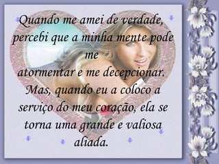 Quando me amei de verdade,  percebi que a minha mente pode me  atormentar e me decepcionar.  Mas, quando eu a coloco a serviço do meu coração, ela se torna uma grande e valiosa aliada.   