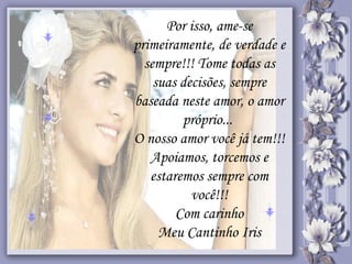 Por isso, ame-se primeiramente, de verdade e sempre!!! Tome todas as suas decisões, sempre baseada neste amor, o amor próprio...  O nosso amor você já tem!!! Apoiamos, torcemos e estaremos sempre com você!!! Com carinho Meu Cantinho Iris 