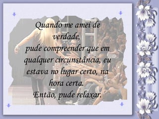 Quando me amei de verdade,  pude compreender que em qualquer circunstância, eu estava no lugar certo, na hora certa.  Então, pude relaxar. 