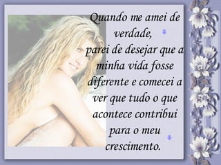 Quando me amei de verdade,  parei de desejar que a minha vida fosse diferente e comecei a ver que tudo o que acontece contribui para o meu crescimento.  