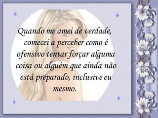 Quando me amei de verdade,  comecei a perceber como é ofensivo tentar forçar alguma coisa ou alguém que ainda não está preparado, inclusive eu mesmo.  