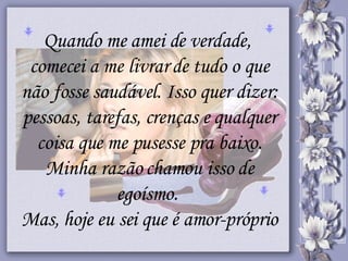 Quando me amei de verdade,  comecei a me livrar de tudo o que não fosse saudável. Isso quer dizer: pessoas, tarefas, crenças e qualquer coisa que me pusesse pra baixo. Minha razão chamou isso de egoísmo.  Mas, hoje eu sei que é amor-próprio 