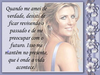 Quando me amei de verdade, desisti de ficar revivendo o passado e de me preocupar com o futuro. Isso me mantêm no presente, que é onde a vida acontece.  