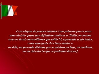   Essa viagem de poucos minutos é um primeiro passo para uma decisão quase que definitiva: conhecer a Itália, ou mesmo rever os locais maravilhosos que estão lá, esperando a nós todos, como num gesto de « boas vindas »  ao belo, ao passado distante que se mistura ao hoje, ao moderno, ou ao clássico (o que se pretender buscar). 