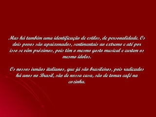 Mas há também uma identificação de estilos, de personalidade. Os dois povos são apaixonados, sentimentais ao extremo e até por isso se vêm próximos, pois têm o mesmo gosto musical e curtem os mesmo ídolos. Os nossos irmãos italianos, que já são brasileiros, pois radicados há anos no Brasil, são de nossa casa, são de tomar café na cozinha. 
