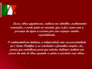   Luzes, obras gigantescas, sutileza nos detalhes, acabamentos esmerados, o verde junto ao concreto, que se faz suave com a presença da água a escorrer por seus espaços criados especialmente. O sentimentalismo italiano, a religiosidade com sua proximidade ao « Sumo Pontífice », as constantes e ferrenhas orações, etc., parece que contribuem para que artistas italianos tenham um pouco da mão de Deus quando se põem a construir suas obras. 