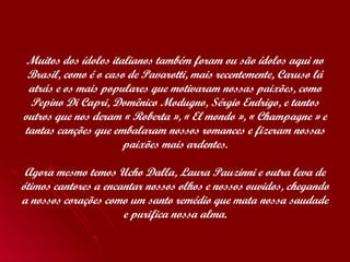 Muitos dos ídolos italianos também foram ou são ídolos aqui no Brasil, como é o caso de Pavarotti, mais recentemente, Caruso lá atrás e os mais populares que motivaram nossas paixões, como Pepino Di Capri, Domênico Modugno, Sérgio Endrigo, e tantos outros que nos deram « Roberta », « El mondo », « Champagne » e tantas canções que embalaram nossos romances e fizeram nossas paixões mais ardentes. Agora mesmo temos Ucho Dalla, Laura Pauzinni e outra leva de ótimos cantores a encantar nossos olhos e nossos ouvidos, chegando a nossos corações como um santo remédio que mata nossa saudade e purifica nossa alma. 