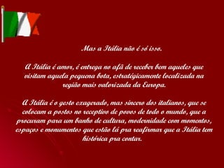   Mas a Itália não é só isso. A Itália é amor, é entrega no afã de receber bem aqueles que visitam aquela pequena bota, estratégicamente localizada na região mais valorizada da Europa. A Itália é o gesto exagerado, mas sincero dos italianos, que se colocam a postos no receptivo de povos de todo o mundo, que a procuram para um banho de cultura, modernidade com momentos, espaços e monumentos que estão lá pra reafirmar que a Itália tem histórica pra contar.  