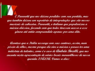  E Pavarotti que nos deixou perdidos com sua partida, mas que também deixou um repertório de interpretações que são nossos musicais de cabeceira. Pavarotti, o italiano que popularizou a música clássica, fazendo com que todos tivessem acesso a esse gênero até então compreendido apenas por uma elite.  Acontece que a Itália ressurge com seus cantores, assim, num piscar de olhos, mesmo porque ela vive a música e parece ter uma indústria de talentos, como é o caso de  Andréa Bocelli , que nos encanta nesta apresentação de vários locais maravilhosos de nossa querida ITÁLIA. Vamos a elas: 