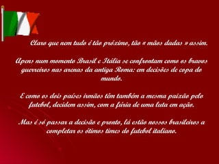   Claro que nem tudo é tão próximo, tão « mãos dadas » assim. Apens num momento Brasil e Itália se confrontam como os bravos guerreiros nas arenas da antiga Roma: em decisões de copa do mundo. E como os dois países irmãos têm também a mesma paixão pelo futebol, decidem assim, com a fúria de uma luta em ação. Mas é só passar a decisão e pronto, lá estão nossos brasileiros a completar os ótimos times do futebol italiano. 