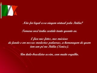   Não foi legal essa viagem virtual pela Itália? Tomara você tenha curtido tanto quanto eu. E fica nas fotos, nas músicas de fundo e em nossas modestas palavras, a homenagem de quem tem um pé na Itália (Senise). Um ítalo-brasileiro assim, com muito orgulho. 