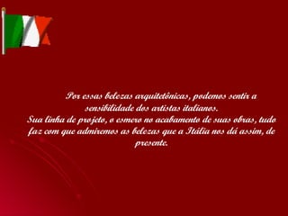   Por essas belezas arquitetônicas, podemos sentir a sensibilidade dos artistas italianos. Sua linha de projeto, o esmero no acabamento de suas obras, tudo faz com que admiremos as belezas que a Itália nos dá assim, de presente. 
