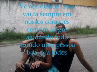 Vc nos deixou mas
vai ta sempre em
nossos coraçoes
sempre alegre
ajudando todo
mundo uma pessoa
boa pra todos

 