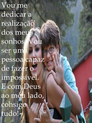 Vou me
dedicar a
realização
dos meus
sonhos. Vou
ser uma
pessoa capaz
de fazer o
impossível.
E com Deus
ao meu lado,
consigo
tudo!
 