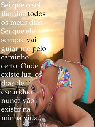 Sei que o sol
ilumina todos
os meus dias.
Sei que ele
sempre vai
guiar-me pelo
caminho
certo. Onde
existe luz, os
dias de
escuridão
nunca vão
existir na
minha vida..
 