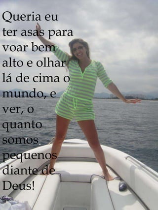 Queria eu
ter asas para
voar bem
alto e olhar
lá de cima o
mundo, e
ver, o
quanto
somos
pequenos
diante de
Deus!
 