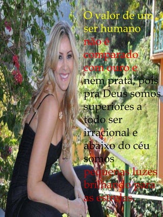 O valor de um
ser humano
não é
comparado
com ouro e
nem prata, pois
pra Deus somos
superiores a
todo ser
irracional e
abaixo do céu
somos
pequenas luzes
brilhando para
as estrelas.
 