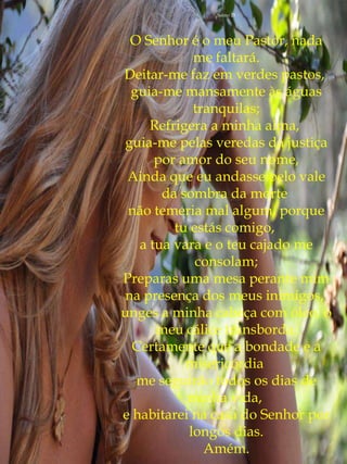 Salmo 23




 O Senhor é o meu Pastor, nada
            me faltará.
Deitar-me faz em verdes pastos,
 guia-me mansamente às águas
            tranquilas;
     Refrigera a minha alma,
guia-me pelas veredas da justiça
      por amor do seu nome,
 Ainda que eu andasse pelo vale
       da sombra da morte
 não temeria mal algum, porque
         tu estás comigo,
   a tua vara e o teu cajado me
             consolam;
Preparas uma mesa perante mim
na presença dos meus inimigos,
unges a minha cabeça com óleo, o
      meu cálice transborda;
  Certamente que a bondade e a
           misericórdia
  me seguirão todos os dias de
           minha vida,
e habitarei na casa do Senhor por
           longos dias.
              Amém.
 