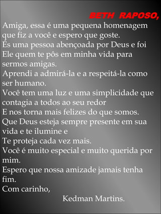 BETH RAPOSO,
Amiga, essa é uma pequena homenagem
que fiz a você e espero que goste.
És uma pessoa abençoada por Deus e foi
Ele quem te pôs em minha vida para
sermos amigas.
Aprendi a admirá-la e a respeitá-la como
ser humano.
Você tem uma luz e uma simplicidade que
contagia a todos ao seu redor
E nos torna mais felizes do que somos.
Que Deus esteja sempre presente em sua
vida e te ilumine e
Te proteja cada vez mais.
Você é muito especial e muito querida por
mim.
Espero que nossa amizade jamais tenha
fim.
Com carinho,
                  Kedman Martins.
 