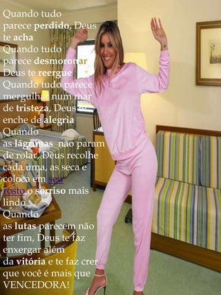 Quando tudo
parece perdido, Deus
te acha
Quando tudo
parece desmoronar,
Deus te reergue
Quando tudo parece
mergulhar num mar
de tristeza, Deus te
enche de alegria
Quando
as lágrimas não param
de rolar, Deus recolhe
cada uma, as seca e
coloca em seu
rosto o sorriso mais
lindo
Quando
as lutas parecem não
ter fim, Deus te faz
enxergar além
da vitória e te faz crer
que você é mais que
VENCEDORA!
 
