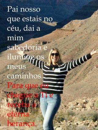 Pai nosso
que estais no
céu, dai a
mim
sabedoria e
ilumine os
meus
caminhos.
Para que eu
chegue a Ti e
receba a
eterna
herança.
 