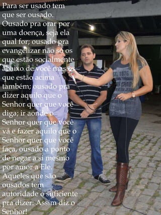 Para ser usado tem
que ser ousado.
Ousado pra orar por
uma doença, seja ela
qual for; ousado pra
evangelizar não só os
que estão socialmente
abaixo de você mas os
que estão acima
também; ousado pra
dizer aquilo que o
Senhor quer que você
diga; ir aonde o
Senhor quer que você
vá e fazer aquilo que o
Senhor quer que você
faça, ousado a ponto
de negar a si mesmo
por amor a Ele.
Aqueles que são
ousados tem
autoridade o suficiente
pra dizer: Assim diz o
Senhor!
 