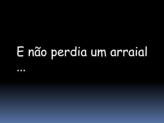 E não perdia um arraial
...
 