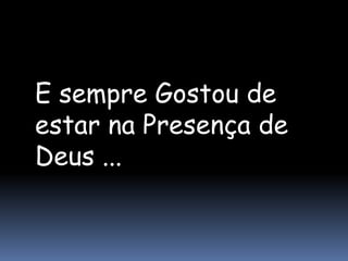 E sempre Gostou de
estar na Presença de
Deus ...
 