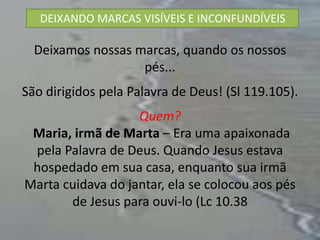 DEIXANDO MARCAS VISÍVEIS E INCONFUNDÍVEIS

  Deixamos nossas marcas, quando os nossos
                   pés...
São dirigidos pela Palavra de Deus! (Sl 119.105).
                   Quem?
 Maria, irmã de Marta – Era uma apaixonada
 pela Palavra de Deus. Quando Jesus estava
 hospedado em sua casa, enquanto sua irmã
Marta cuidava do jantar, ela se colocou aos pés
       de Jesus para ouvi-lo (Lc 10.38
 