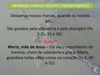 DEIXANDO MARCAS VISÍVEIS E INCONFUNDÍVEIS

  Deixamos nossas marcas, quando os nossos
                   pés...
São guiados pela sabedoria e pela discrição! (Pv
                3.21, 23 e 26).
                   Quem?
 Maria, mãe de Jesus – Ela via o crescimento do
  menino, cheio de sabedoria e graça; Maria,
guardava todas estas coisas no coração (Lc 2. 40
                     e 51)
 