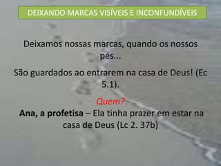 DEIXANDO MARCAS VISÍVEIS E INCONFUNDÍVEIS


  Deixamos nossas marcas, quando os nossos
                   pés...
São guardados ao entrarem na casa de Deus! (Ec
                     5.1).
                     Quem?
 Ana, a profetisa – Ela tinha prazer em estar na
            casa de Deus (Lc 2. 37b)
 