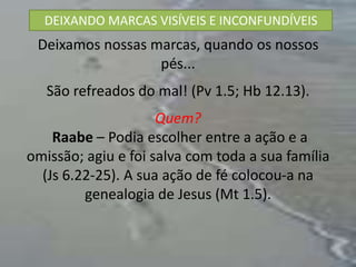 DEIXANDO MARCAS VISÍVEIS E INCONFUNDÍVEIS
 Deixamos nossas marcas, quando os nossos
                  pés...
   São refreados do mal! (Pv 1.5; Hb 12.13).
                     Quem?
    Raabe – Podia escolher entre a ação e a
omissão; agiu e foi salva com toda a sua família
  (Js 6.22-25). A sua ação de fé colocou-a na
         genealogia de Jesus (Mt 1.5).
 
