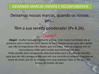 DEIXANDO MARCAS VISÍVEIS E INCONFUNDÍVEIS

   Deixamos nossas marcas, quando os nossos
                    pés...
       Têm a sua vereda ponderada! (Pv 4.26).
                                Quem?
  Abigail - mulher sensata e temente a Deus. Com muita humildade ela se
prostrou com o rosto em terra diante de Davi, lançou-se aos seus pés e pediu
  que não se importasse com Nabal, que era louco, nem se vingasse com as
            suas próprias mãos pelo insulto que havia sofrido dele.
  Pediu perdão pela transgressão dela (tomando para si a culpa do marido),
para que ele não carregasse um peso em sua consciência quando chegasse ao
 trono de Israel, por ter se vingado com suas próprias mãos (1 Sm 25.2-42).
                           Tornou-se mulher de Davi.
 