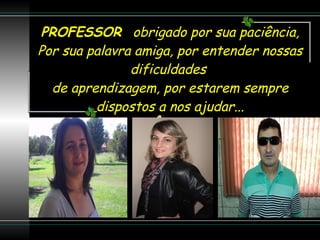 PROFESSOR  obrigado por sua paciência, Por sua palavra amiga, por entender nossas dificuldades  de aprendizagem, por estarem sempre dispostos a nos ajudar... 