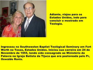 Adiante, viajou para os Estados Unidos, indo para concluir o mestrado em Teologia. Ingressou no Southwesten Baptist Teológical Seminary em Fort Worth no Texas, Estados Unidos. Iniciou sua carreira em 24 de Novembro de 1955, tendo sido consagrado ao Ministério da Palavra na Igreja Batista da Tijuca que era pastoreada pelo Pr, Oswaldo Ronis. 