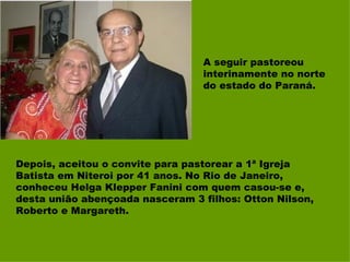 A seguir pastoreou interinamente no norte do estado do Paraná. Depois, aceitou o convite para pastorear a 1ª Igreja Batista em Niteroi por 41 anos. No Rio de Janeiro, conheceu Helga Klepper Fanini com quem casou-se e, desta união abençoada nasceram 3 filhos: Otton Nilson, Roberto e Margareth.  
