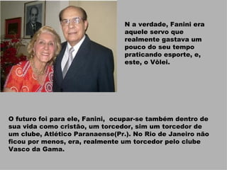 N a verdade, Fanini era aquele servo que realmente gastava um pouco do seu tempo praticando esporte, e, este, o Vôlei. O futuro foi para ele, Fanini,  ocupar-se também dentro de sua vida como cristão, um torcedor, sim um torcedor de um clube, Atlético Paranaense(Pr.). No Rio de Janeiro não ficou por menos, era, realmente um torcedor pelo clube Vasco da Gama.  