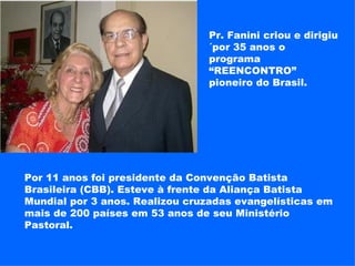 Pr. Fanini criou e dirigiu ´por 35 anos o programa “REENCONTRO” pioneiro do Brasil. Por 11 anos foi presidente da Convenção Batista Brasileira (CBB). Esteve à frente da Aliança Batista Mundial por 3 anos. Realizou cruzadas evangelísticas em mais de 200 países em 53 anos de seu Ministério Pastoral. 