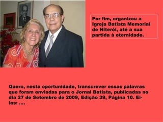 Por fim, organizou a Igreja Batista Memorial de Niterói, até a sua partida à eternidade. Quero, nesta oportunidade, transcrever essas palavras que foram enviadas para o Jornal Batista, publicadas no dia 27 de Setembro de 2009, Edição 39, Página 10. Ei-las: ....  