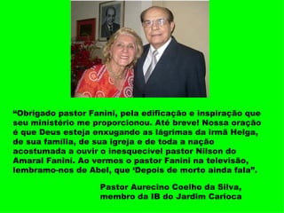 “ Obrigado pastor Fanini, pela edificação e inspiração que seu ministério me proporcionou. Até breve! Nossa oração é que Deus esteja enxugando as lágrimas da irmã Helga, de sua família, de sua igreja e de toda a nação acostumada a ouvir o inesquecível pastor Nilson do Amaral Fanini. Ao vermos o pastor Fanini na televisão, lembramo-nos de Abel, que ‘Depois de morto ainda fala”. Pastor Aurecino Coelho da Silva, membro da IB do Jardim Carioca 